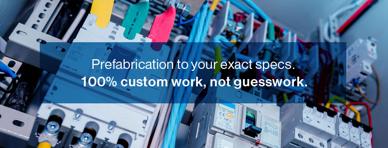 Prefabrication to your exact specs. 100% custom work, not guesswork.